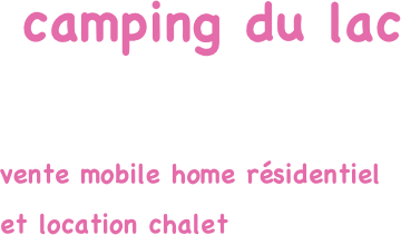  camping du lac

vente mobile home résidentiel 
et location chalet